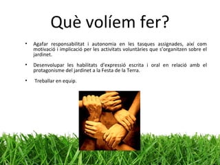 Què volíem fer? Agafar responsabilitat i autonomia en les tasques assignades, així com motivació i implicació per les activitats voluntàries que s’organitzen sobre el jardinet. Desenvolupar les habilitats d’expressió escrita i oral en relació amb el protagonisme del jardinet a la Festa de la Terra. Treballar en equip. 