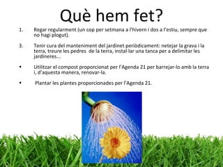 Què hem fet? Regar regularment (un cop per setmana a l’hivern i dos a l’estiu, sempre que no hagi plogut). Tenir cura del manteniment del jardinet periòdicament: netejar la grava i la terra, treure les pedres  de la terra, instal·lar una tanca per a delimitar les jardineres... Utilitzar el compost proporcionat per l’Agenda 21 per barrejar-lo amb la terra i, d’aquesta manera, renovar-la. Plantar les plantes proporcionades per l’Agenda 21. 
