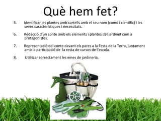 Què hem fet? 5.  Identificar les plantes amb cartells amb el seu nom (comú i científic) i les seves característiques i necessitats. 6.  Redacció d’un conte amb els elements i plantes del jardinet com a protagonistes. 7.  Representació del conte davant els pares a la Festa de la Terra, juntament amb la participació de  la resta de cursos de l’escola. 8.  Utilitzar correctament les eines de jardineria. 