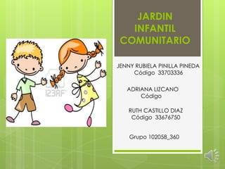 JARDIN
INFANTIL
COMUNITARIO
JENNY RUBIELA PINILLA PINEDA
Código 33703336
RUTH CASTILLO DIAZ
Código 33676750
Grupo 102058_360
ADRIANA LIZCANO
Código
 