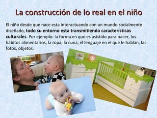 La construcción de lo real en el niño
El niño desde que nace esta interactuando con un mundo socialmente
diseñado, todo su entorno esta transmitiendo características
culturales. Por ejemplo: la forma en que es asistido para nacer, los
hábitos alimentarios, la ropa, la cuna, el lenguaje en el que le hablan, las
fotos, objetos.

 