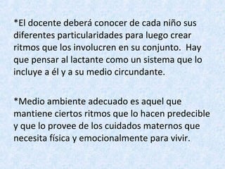 *El docente deberá conocer de cada niño sus
diferentes particularidades para luego crear
ritmos que los involucren en su conjunto. Hay
que pensar al lactante como un sistema que lo
incluye a él y a su medio circundante.
*Medio ambiente adecuado es aquel que
mantiene ciertos ritmos que lo hacen predecible
y que lo provee de los cuidados maternos que
necesita física y emocionalmente para vivir.

 