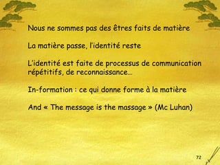 Nous ne sommes pas des êtres faits de matière La matière passe, l’identité reste L’identité est faite de processus de communication répétitifs, de reconnaissance… In-formation : ce qui donne forme à la matière And « The message is the massage » (Mc Luhan) 