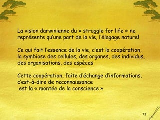 La vision darwinienne du « struggle for life » ne  représente qu’une part de la vie, l’élagage naturel Ce qui fait l’essence de la vie, c’est la coopération, la symbiose des cellules, des organes, des individus, des organisations, des espèces Cette coopération, faite d’échange d’informations, c’est-à-dire de reconnaissance est la « montée de la conscience » 
