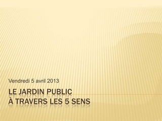 Vendredi 5 avril 2013

LE JARDIN PUBLIC
À TRAVERS LES 5 SENS
 