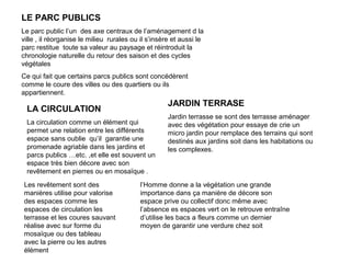 LE PARC PUBLICS
Le parc public l’un des axe centraux de l’aménagement d la
ville , il réorganise le milieu rurales ou il s’insère et aussi le
parc restitue toute sa valeur au paysage et réintroduit la
chronologie naturelle du retour des saison et des cycles
végétales
Ce qui fait que certains parcs publics sont concédèrent
comme le coure des villes ou des quartiers ou ils
appartiennent.
LA CIRCULATION
La circulation comme un élément qui
permet une relation entre les différents
espace sans oublie qu’il garantie une
promenade agriable dans les jardins et
parcs publics …etc. ,et elle est souvent un
espace très bien décore avec son
revêtement en pierres ou en mosaïque .
Les revêtement sont des
manières utilise pour valorise
des espaces comme les
espaces de circulation les
terrasse et les coures sauvant
réalise avec sur forme du
mosaïque ou des tableau
avec la pierre ou les autres
élément
JARDIN TERRASE
Jardin terrasse se sont des terrasse aménager
avec des végétation pour essaye de crie un
micro jardin pour remplace des terrains qui sont
destinés aux jardins soit dans les habitations ou
les complexes.
l’Homme donne a la végétation une grande
importance dans ça manière de décore son
espace prive ou collectif donc même avec
l’absence es espaces vert on le retrouve entraîne
d’utilise les bacs a fleurs comme un dernier
moyen de garantir une verdure chez soit
 