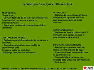 Tecnologia, Serviços e Diferenciais TECNOLOGIA *Segurança: - Circuito fechado de TV (CFTV) com câmeras Posicionadas nos acessos vitais do empreendimento; - Segurança perimetral com sensores infra-vermelho; CONTROLE DE ACESSO - Cadastramento informatizado de visitantes e veículos; - Cancelas automáticas com cartão de proximidade para Entrada e saída de veículos; Concierge com portaria eletrônica; INTERFONIA - Sistema de comunicação interna que permitirá ligações entre os apartamentos e com as áreas comuns; ANTENA COLETIVA - Sistema de antena coletiva de TV VHF/UHF com pontos na sala e quartos dos apartamentos; DIFERENCIAIS E SERVIÇOS - Previsão para instaladores de medidores individuais de água; - Guarda-volumes no subsolo para os apartamentos; - Disponibilidade de áreas no subsolo para utilização condominial; - Bicicletário. Samuel Dantas – Consultor Imobiliário – (21) 7811-1923 / ID: 23*43421 