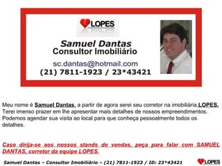 Meu nome é  Samuel Dantas ,  a partir de agora serei seu corretor na imobiliária  LOPES. Terei imenso prazer em lhe apresentar mais detalhes de nossos empreendimentos. Podemos agendar sua visita ao local para que conheça pessoalmente todos os detalhes. Caso dirija-se aos nossos stands de vendas, peça para falar com SAMUEL DANTAS, corretor da equipe LOPES. Samuel Dantas – Consultor Imobiliário – (21) 7811-1923 / ID: 23*43421 