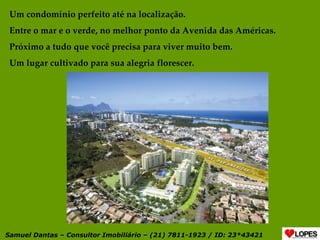 Um condomínio perfeito até na localização. Entre o mar e o verde, no melhor ponto da Avenida das Américas. Próximo a tudo que você precisa para viver muito bem. Um lugar cultivado para sua alegria florescer. Samuel Dantas – Consultor Imobiliário – (21) 7811-1923 / ID: 23*43421 