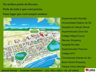 No melhor ponto do Recreio. Perto de tudo o que você precisa. Num lugar que você sempre sonhou. Supermercado Mundial Universidade Estácio de Sá Hospital do Cálculo Renal Supermercado Zona Sul Colégio Miguel Couto Recreio Shopping Hospital Rio Mar Supermercado Prezunic Colégio MV1 Churrascaria Estrela do Sul Barra World Shopping Parque Chico Mendes Samuel Dantas – Consultor Imobiliário – (21) 7811-1923 / ID: 23*43421 