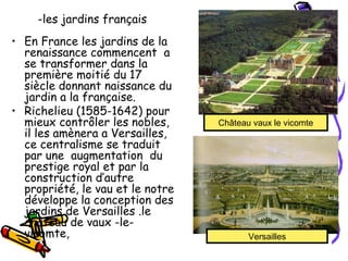 -les jardins français 
• En France les jardins de la
renaissance commencent a
se transformer dans la
première moitié du 17
siècle donnant naissance du
jardin a la française.
• Richelieu (1585-1642) pour
mieux contrôler les nobles,
il les amènera a Versailles,
ce centralisme se traduit
par une augmentation du
prestige royal et par la
construction d’autre
propriété, le vau et le notre
développe la conception des
jardins de Versailles .le
château de vaux -le-
vicomte,
Château vaux le vicomte
Versailles
 