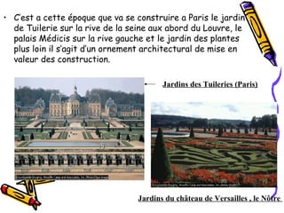 • C’est a cette époque que va se construire a Paris le jardin
de Tuilerie sur la rive de la seine aux abord du Louvre, le
palais Médicis sur la rive gauche et le jardin des plantes
plus loin il s’agit d’un ornement architectural de mise en
valeur des construction.
Jardins du château de Versailles , le Nôtre
Jardins des Tuileries (Paris)
 