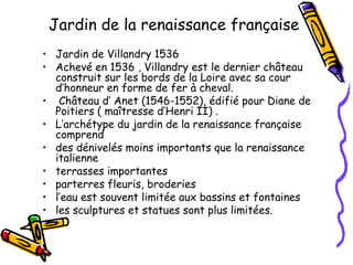 Jardin de la renaissance française
• Jardin de Villandry 1536  
• Achevé en 1536 , Villandry est le dernier château
construit sur les bords de la Loire avec sa cour
d’honneur en forme de fer à cheval.
•  Château d’ Anet (1546-1552), édifié pour Diane de
Poitiers ( maîtresse d’Henri II) .
• L’archétype du jardin de la renaissance française
comprend  
• des dénivelés moins importants que la renaissance
italienne
• terrasses importantes
• parterres fleuris, broderies
• l’eau est souvent limitée aux bassins et fontaines
• les sculptures et statues sont plus limitées.
 