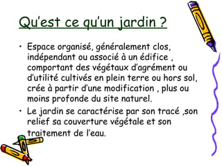 Qu’est ce qu’un jardin ?
• Espace organisé, généralement clos,
indépendant ou associé à un édifice ,
comportant des végétaux d’agrément ou
d’utilité cultivés en plein terre ou hors sol,
crée à partir d’une modification , plus ou
moins profonde du site naturel.
• Le jardin se caractérise par son tracé ,son
relief sa couverture végétale et son
traitement de l’eau.
 