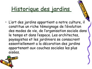 • L’art des jardins appartient a notre culture, il
constitue un riche témoignage de l’évolution
des modes de vie, de l’organisation sociale dans
le temps et dans l’espace. Les architectes,
paysagistes et les jardiniers se consacrent
essentiellement a la décoration des jardins
appartenant aux couches sociales les plus
aisées.
Historique des jardins
 