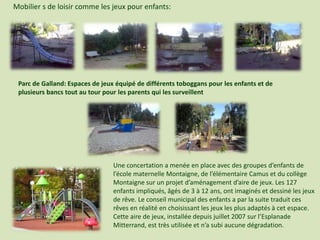 Mobilier s de loisir comme les jeux pour enfants:
Parc de Galland: Espaces de jeux équipé de différents toboggans pour les enfants et de
plusieurs bancs tout au tour pour les parents qui les surveillent
Une concertation a menée en place avec des groupes d’enfants de
l’école maternelle Montaigne, de l’élémentaire Camus et du collège
Montaigne sur un projet d’aménagement d’aire de jeux. Les 127
enfants impliqués, âgés de 3 à 12 ans, ont imaginés et dessiné les jeux
de rêve. Le conseil municipal des enfants a par la suite traduit ces
rêves en réalité en choisissant les jeux les plus adaptés à cet espace.
Cette aire de jeux, installée depuis juillet 2007 sur l’Esplanade
Mitterrand, est très utilisée et n’a subi aucune dégradation.
 
