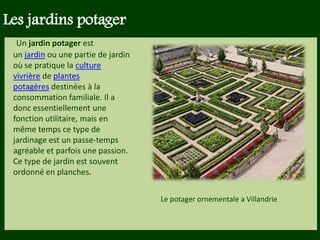 Les végétaux (arbres, arbustes …) a
fruits ou baies toxiques doivent être
plantés hors portée des enfants.
Les petits éléments ne doivent pas
être multipliés , car ils sont souvent
hors échelle.
Un jardin potager est
un jardin ou une partie de jardin
où se pratique la culture
vivrière de plantes
potagères destinées à la
consommation familiale. Il a
donc essentiellement une
fonction utilitaire, mais en
même temps ce type de
jardinage est un passe-temps
agréable et parfois une passion.
Ce type de jardin est souvent
ordonné en planches.
Les jardins potager
Le potager ornementale a Villandrie
 