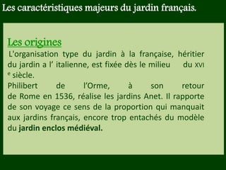 Les végétaux (arbres, arbustes …) a
fruits ou baies toxiques doivent être
plantés hors portée des enfants.
Les petits éléments ne doivent pas
être multipliés , car ils sont souvent
hors échelle.
Les origines
L'organisation type du jardin à la française, héritier
du jardin a l’ italienne, est fixée dès le milieu du XVI
e siècle.
Philibert de l’Orme, à son retour
de Rome en 1536, réalise les jardins Anet. Il rapporte
de son voyage ce sens de la proportion qui manquait
aux jardins français, encore trop entachés du modèle
du jardin enclos médiéval.
Les caractéristiques majeurs du jardin français.
 