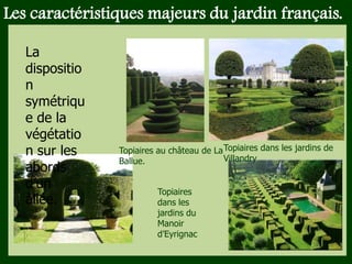 Les végétaux (arbres, arbustes …) a
fruits ou baies toxiques doivent être
plantés hors portée des enfants.
Les petits éléments ne doivent pas
être multipliés , car ils sont souvent
hors échelle.
Les caractéristiques majeurs du jardin français.
Topiaires au château de La
Ballue.
Topiaires dans les jardins de
Villandry
Topiaires
dans les
jardins du
Manoir
d’Eyrignac
La
dispositio
n
symétriqu
e de la
végétatio
n sur les
abords
d’un
allée.
 