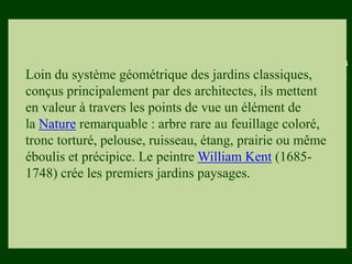 Les végétaux (arbres, arbustes …) a
fruits ou baies toxiques doivent être
plantés hors portée des enfants.
Les petits éléments ne doivent pas
être multipliés , car ils sont souvent
hors échelle.
Loin du système géométrique des jardins classiques,
conçus principalement par des architectes, ils mettent
en valeur à travers les points de vue un élément de
la Nature remarquable : arbre rare au feuillage coloré,
tronc torturé, pelouse, ruisseau, étang, prairie ou même
éboulis et précipice. Le peintre William Kent (1685-
1748) crée les premiers jardins paysages.
 