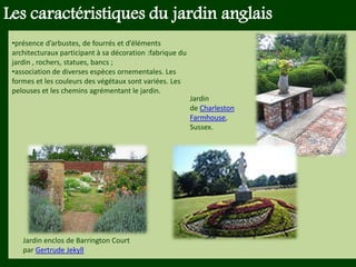 Les végétaux (arbres, arbustes …) a
fruits ou baies toxiques doivent être
plantés hors portée des enfants.
Les petits éléments ne doivent pas
être multipliés , car ils sont souvent
hors échelle.
Les caractéristiques du jardin anglais
•présence d’arbustes, de fourrés et d’éléments
architecturaux participant à sa décoration :fabrique du
jardin , rochers, statues, bancs ;
•association de diverses espèces ornementales. Les
formes et les couleurs des végétaux sont variées. Les
pelouses et les chemins agrémentant le jardin.
Jardin
de Charleston
Farmhouse,
Sussex.
Jardin enclos de Barrington Court
par Gertrude Jekyll
 