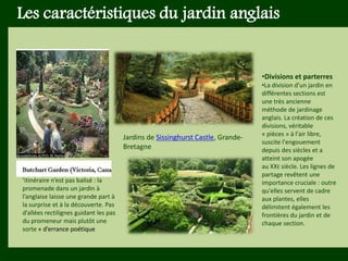 Les végétaux (arbres, arbustes …) a
fruits ou baies toxiques doivent être
plantés hors portée des enfants.
Les petits éléments ne doivent pas
être multipliés , car ils sont souvent
hors échelle.
Les caractéristiques du jardin anglais
•Divisions et parterres
•La division d'un jardin en
différentes sections est
une très ancienne
méthode de jardinage
anglais. La création de ces
divisions, véritable
« pièces » à l'air libre,
suscite l'engouement
depuis des siècles et a
atteint son apogée
au XXE siècle. Les lignes de
partage revêtent une
importance cruciale : outre
qu'elles servent de cadre
aux plantes, elles
délimitent également les
frontières du jardin et de
chaque section.
Jardins de Sissinghurst Castle, Grande-
Bretagne
’itinéraire n’est pas balisé : la
promenade dans un jardin à
l’anglaise laisse une grande part à
la surprise et à la découverte. Pas
d’allées rectilignes guidant les pas
du promeneur mais plutôt une
sorte « d’errance poétique
 