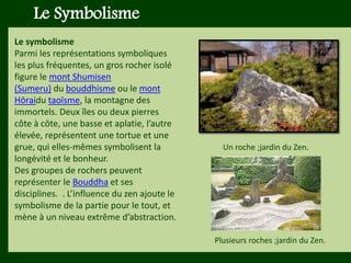 Les végétaux (arbres, arbustes …) a
fruits ou baies toxiques doivent être
plantés hors portée des enfants.
Les petits éléments ne doivent pas
être multipliés , car ils sont souvent
hors échelle.
Le Symbolisme
Le symbolisme
Parmi les représentations symboliques
les plus fréquentes, un gros rocher isolé
figure le mont Shumisen
(Sumeru) du bouddhisme ou le mont
Hōraidu taoïsme, la montagne des
immortels. Deux îles ou deux pierres
côte à côte, une basse et aplatie, l’autre
élevée, représentent une tortue et une
grue, qui elles-mêmes symbolisent la
longévité et le bonheur.
Des groupes de rochers peuvent
représenter le Bouddha et ses
disciplines. . L’influence du zen ajoute le
symbolisme de la partie pour le tout, et
mène à un niveau extrême d’abstraction.
Un roche ;jardin du Zen.
Plusieurs roches ;jardin du Zen.
 