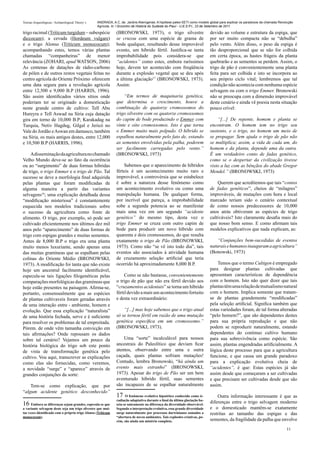 Teorias Arqueológicas / Archaeological Theory´s   ANDRADA, A.C. de. Jardins Alienígenas: A hipótese paleo-SETI como modelo global para explicar os paradoxos da chamada Revolução
                                                  Agrícola. In: I Encontro de História do Sudeste do Piauí - U.E.S.P.I., 23 de Setembro de 2011.

trigo racimal (Triticum turgidum – subespécie                 (BRONOWSKI, 1973), o trigo silvestre                          devido ao volume e estrutura da espiga, que
diccocum); a cevada (Hordeum vulgare)                         se cruzou com uma espécie de grama de                         por ser muito compacta não se “debulha”
e o trigo Alonso (Triticum monococum);                        bode qualquer, resultando desse improvável                    pelo vento. Além disso, o peso da espiga é
acompanhando estes, temos várias plantas                      evento, um híbrido fértil. Justifica-se tanta                 tão desproporcional que se não for colhida
chamadas “companheiras” de menor                              improbabilidade pois considera-se que                         em certa época, as hastes frágeis da planta
relevância (ZOHARI, apud WATSON, 2006)                        “acidentes” como estes, embora raríssimos                     quebrarão e as sementes se perdem. Assim, o
As centenas de datações de rádio-carbono                      hoje, devem ter acontecido com freqüência                     trigo de pão é convenientemente uma planta
de pólen e de outros restos vegetais feitas no                durante a explosão vegetal que se deu após                    feita para ser colhida e isto se incorpora ao
centro agrícola do Oriente Próximo oferecem                   a última glaciação17 (BRONOWSKI, 1973).                       seu próprio ciclo vital; lembremos que tal
uma data segura para a revolução agrícola                     Assim:                                                        condição não acontecia com nenhuma espécie
entre 12,500 e 9,000 B.P (HARRIS, 1996).                                                                                    selvagem ou com o trigo Emmer. Bronowski
São assim identificados vários sítios onde                        “Em termos de maquinaria genética,                        não se preocupa com a dimensão improvável
poderiam ter se originado a domesticação                      que determina o crescimento, houve a                          deste cenário e ainda vê poesia nesta situação
neste grande centro de cultivo: Tell Abu                      combinação de quatorze cromossomos do                         pouco crível:
Hureyra e Tell Aswad na Síria cuja datação                    trigo silvestre com os quatorze cromossomos
gira em torno de 10,000 B.P; Karakadag na                     do capim de bode produzindo o Emmer com                           “[...] De repente, homem e planta se
Turquia, Netiv Hagdug, Gilgal e Jericó no                     vinte e oito cromossomos. Isto é que torna                    encontram. O homem tem no trigo seu
Vale do Jordão e Aswan em damasco, também                     o Emmer muito mais polpudo. O híbrido se                      sustento, e o trigo, no homem um meio de
na Síria, os mais antigos destes, entre 12,000                espalhou naturalmente pelo fato de, estando                   se propagar. Sem ajuda o trigo de pão não
e 10,500 B.P (HARRIS, 1996).                                  as sementes envolvidas pela palha, poderem                    se multiplica; assim, a vida de cada um, do
                                                              ser facilmente carregadas pelo vento.”                        homem e da planta, depende uma da outra.
    A disseminação da agricultura no chamado                  (BRONOWSKI, 1973)                                             É um verdadeiro conto de fadas genético,
Velho Mundo deve-se ao fato da ocorrência                                                                                   como se o despertar da civilização tivesse
ou ao “surgimento” de duas formas hibridas                        Sabemos que o aparecimento de híbridos                    visto a luz com as bênçãos do abade Gregor
de trigo, o trigo Emmer e o trigo de Pão. Tal                 férteis é um acontecimento muito raro e                       Mendel.” (BRONOWSKI, 1973)
sucesso se deve a morfologia final adquirida                  improvável, a controvérsia que se estabelece
pelas plantas que foram modificadas de                        é sobre a natureza desse fenômeno como                            Querem que acreditemos que tais “contos
alguma maneira a partir das variantes                         um acontecimento evolutivo ou como uma                        de fadas genéticos”, cheios de “milagres”
selvagens16; uma explicação detalhada dessa                   manipulação humana. De qualquer forma,                        improváveis, de mutações com hora e local
“modificação misteriosa” é constantemente                     por incrível que pareça, a improbabilidade                    marcado teriam sido o cenário contextual
esquecida nos modelos tradicionais sobre                      sobe a segunda potencia ao se manifestar                      de como nossos predecessores de 10,000
o sucesso da agricultura como fonte de                        mais uma vez em um segundo “acidente                          anos atrás obtiveram as espécies de trigo
alimento. O trigo, por exemplo, só pode ser                   genético” do mesmo tipo, desta vez o                          cultiváveis? Isto claramente desafia mais do
cultivado eficientemente nos últimos dez mil                  trigo Emmer se cruza com outro capim de                       que nosso bom senso. E como afirmam tais
anos pelo “aparecimento” de duas formas de                    bode para produzir um novo híbrido com                        modelos explicativos que nada explicam, as:
trigo com espigas grandes e muitas sementes.                  quarenta e dois cromossomos, do que resulta
Antes de 8,000 B.P o trigo era uma planta                     exatamente o trigo de Pão (BRONOWSKI,                             “Conjunções bem-sucedidas de eventos
muito menos luxuriante, sendo apenas uma                      1973). Como não “se vê isto todo dia”, tais                   naturais e humanos inauguram a agricultura”
das muitas gramíneas que se espalham pelas                    eventos são associados à atividade humana                     (Bonowski, 1973)
colinas do Oriente Médio (BRONOWSKI,                          de cruzamento seleção artificial que teria
1973). A modificação foi tanta que não existe                 ocorrido há aproximadamente 8,000 B.P.                            Temos que o termo Cultigen é empregado
hoje um ancestral facilmente identificável,                                                                                 para designar plantas cultivadas que
especula-se tais ligações filogenéticas pelas                      Como se não bastasse, convenientemente                   apresentam características de dependência
comparações morfológicas das gramíneas que                    o trigo de pão que não era fértil devido aos                  com o homem. Isto não quer dizer que tais
hoje estão presentes na paisagem. Afirma-se,                  “cruzamentos acidentais” se torna um híbrido                  plantas têm uma relação de mutualismo natural
portanto, consensualmente que as espécies                     fértil devido a mais um acontecimento fortuito                com o homem. Implica somente que tratam-
de plantas cultivaveis foram geradas através                  e desta vez extraordinário:                                   se de plantas grandemente “modificadas”
de uma interação entre - ambiente, homem e                                                                                  pela seleção artificial. Significa também que
evolução. Que essa explicação “naturalista”                       “[...] mas hoje sabemos que o trigo atual                 estas variedades foram, de tal forma alteradas
de uma história fechada, serve e é suficiente                 só se tornou fértil em razão de uma mutação                   “pelo homem?”, que são dependentes destes
para resolver os problemas de tal empreitada.                 genética específica em um cromossomo.”                        para sua própria reprodução e que não
Pórem. de onde vêm tamanha convicção em                       (BRONOWSKI, 1973).                                            podem se reproduzir naturalmente, estando
tais afirmações? Onde repousam os dados                                                                                     dependentes do continuo cultivo humano
sobre tal cenário? Vejamos um pouco da                            Uma “sorte” incalculável para nossos                      para sua sobrevivência como espécie. São
história biológica do trigo sob este ponto                    ancestrais do Paleolítico que deviam ficar                    assim, plantas engendradas artificialmente. A
de vista de transformação genética pelo                       atentos, observando entre uma e outra                         lógica deste processo para que a agricultura
cultivo. Vou aqui, transcrever as explicações                 caçada, quais plantas sofriam mutações!                       funcione, e que causa um grande paradoxo
como elas são fornecidas, como veremos,                       Contudo, lembra Bronowski, “há ainda um                       para a explicação evolutiva cheia de
a novidade “surge” e “aparece” através de                     evento mais estranho” (BRONOWSKI,                             “acidentes”, é que: Estas espécies já são
grandes conjunções da sorte:                                  1973). Apesar do trigo de Pão ser um bem                      assim desde que começaram a ser cultivadas
                                                              aventurado híbrido fértil, suas sementes                      e que precisam ser cultivadas desde que são
    Tem-se como explicação, que por                           são incapazes de se espalhar naturalmente                     assim.
“algum acidente genético desconhecido”
                                                              17    O fenômeno evolutivo hipotético conhecido como ir-          Outra informação interessante é que as
                                                              radiação adaptativa durante o final da última glaciação ba-
16 Embora as diferenças sejam grandes, especula-se que        seia-se unicamente na diferença da diversidade observável.
                                                                                                                            diferenças entre o trigo selvagem moderno
a variante selvagem deste seja um trigo silvestre que mui-    Segundo a interpretação evolutiva, essa grande diversidade    e o domesticado mantêm-se exatamente
tas vezes identificado com o próprio trigo Alonso (Triticum   surge naturalmente por processos darwinianos somados a        restritas ao tamanho das espigas e das
monococum).                                                   “abertura de novos ambientes. Tais explosões criativas, po-
                                                              rém, são ainda um mistério completo.                          sementes, da fragilidade da palha que envolve
                                                                                                                                                                            11
 
