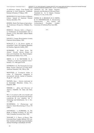 Teorias Arqueológicas / Archaeological Theory´s   ANDRADA, A.C. de. Jardins Alienígenas: A hipótese paleo-SETI como modelo global para explicar os paradoxos da chamada Revolução
                                                  Agrícola. In: I Encontro de História do Sudeste do Piauí - U.E.S.P.I., 23 de Setembro de 2011.

of subsistence change: From hunting and                       VAVILOV, N.I. The Origin, Variation,
gathering to food production. Cranbrook                       Immunity and Breeding of Cultivated Plants.
Institute of Science, 27 Março, 1985.                         Translated by K. S. Chester, Chronica
                                                              Botanica 13 (1-6); 14-54, 1950.
REINOLDS, P. K. Early Evidence of Banana
Culture. Journal of American Oriental                         ZEDER, M. A; BRADLEY, D. G; SMITH,
Society, december, 1951.                                      B. D; EMESHWILLER, E. Documenting
                                                              Domestication – New Genetic and
RINDOS, David. The Origins of Agriculture:                    Archaeological       Paradigm.       London:
An Evolutionary Perspective. Orlando, Fla.,                   University of California Press Ltd, 2006.
1984.

ROSSEAU, Discurso Sobre a Origem e                                                      ***
os Fundamentos da Desigualdade entre os
Homens. [1755]. São Paulo: Editora Martin
Claret, 2006.

SAGAN, C. Cosmos. Rio de Janeiro: Livraria
Francisco Alves Editora, 1989.

SCHULTZ, C. L. Os fósseis ajudam ou
atrapalham? Anais. 49 Congresso Brasileiro
de Genética, Águas de Lindóia, 2003.

SCHWERIN,        K. Winds Across The
Atlantic: Possible African Origins for
Some pre-Columbiam New Word Cultigens.
Mesoamerican Studies, No 6, 1970.

SMITH, G. E & MACNEISH, R. S.
“Antiquity of American polyploid Cotton”
Science, 173, 1964, pp.675-676.

STEPHENS, S. G. The Potentiality for Long
Range Oceanic Dispersal of Cotton Seeds.
American Naturalist, 100, 1966, p. 206.

SKOVSTED, A. Cytological studies in
cotton. IV. Chomosome conjugation in
interespecific hybrids. Journal of Genetics,
34, pp. 97 - 134, 1937.

WATSON, Ideas – historia intelectual de
la humanidad. Barcelona: Crítica, S.L.,
Diagonal, 2006.

WIRNER. l. Africa and Discovery of
América. Filadelfia: Ed. Innes and Sons,
1922.

WU, F. An analysis of Bt corn’s benefits and
risks for national and regional policymakers
considering Bt corn adoption. Int. J.
Technology and Globalisation, Vol. 2, Nos.
1/2, 2006.
WUERTHELE, S. Pharmacrops and
bioterror. Nature Biotechnology nº 23, p. 170
(2005).

TATTERSALL. I; ELDREDGE, N. The
Myths of Human Evolution. 2å. Ed. New
York: Columbia University Press, 1982.

TEGGART, F. J. Theory of History. Yale
University Press: London, Milford, 1925. em:
http://journals.cambridge.org/action/display
Abstract?fromPage=online&aid=3475568.

     24
 