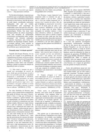 Teorias Arqueológicas / Archaeological Theory´s   ANDRADA, A.C. de. Jardins Alienígenas: A hipótese paleo-SETI como modelo global para explicar os paradoxos da chamada Revolução
                                                  Agrícola. In: I Encontro de História do Sudeste do Piauí - U.E.S.P.I., 23 de Setembro de 2011.

que: “Entretanto, é necessário que alguém                     abundancia dos dois fundou uma profunda                      do estudo da cultura material (WATSON,
comece...”, hoje precisanos continuar.                        desigualdade entre os homens.                                2006). Segundo este paradigma o centro era
                                                                                                                           o cotidiano e a sobrevivência, a luta ente o
    Por fim desta introdução, é importante que                    Para Rosseau, é quase impossível uma                     homem e o meio; a idéia da domesticação
ressaltemos que as explicações arqueológicas                  conjectura sobre os contextos em que o                       das plantas e animais, a agricultura2 assume-
que versam sobre a interferência extraterrestre               homem conhece o uso do ferro. “porque                        se assim como a invenção mais importante
são assim revolucionárias, mas não são novas                  não é crível que tenham imaginado por si                     da história, pois ela produziu as mudanças
de modo algum, consideradas explicações                       mesmos tirar a matéria da mina e lhes dar                    mais profundas nos modos de vida humanos.
inadequadas, têm sido em verdade                              por si mesmos as preparações necessárias                     Como legado deste tempo, pode parecer ao
“desconsideradas” pela arqueologia da                         para por em fusão antes de saber o que                       olhar contemporâneo que a emergência da
modernidade, muito mais pelo seu valor anti-                  disso resultaria” (ROSSEAU, [1755], grifo                    agricultura é a transição entre a “selvageria”
evolucionista, do que por uma inconsistência                  meu). As minas eram em geral, lugares                        e a “civilização; porém como veremos este
epistemológica. Porém, fora deste valor                       protegidos de incêndios naturais e como                      é um processo longo e controverso. E que
ideológico-político da ciência arqueológica                   única alternativa, sobram os exemplos de                     melhor método para se entender tal processo
como uma disciplina da manifestação                           fenômenos raros como os vulcões a inspirar                   complexo que contrastando as diferentes
evolucionista, as proposições sobre “antigos                  nos homens tal idéia; ainda que esta fosse                   explicações sobre sua origem.
astronautas” têm oferecido explicações                        uma empreitada árdua, demorada e penosa de
e respostas importantes para muitos dos                       trabalho que seria estranho pensar que alguém                    Curiosamente, a domesticação agrícola
problemas da arqueologia moderna. Quanto                      se submeteria a tal sem antes conhecer as                    foi o foco das primeiras investigações
à revolução agrícola, como veremos, as                        vantagens que dele podiam tirar (ROSSEAU,                    arqueológicas cientificamente orientadas;
explicações Paleo-SETI resolvem boa parte                     [1755]).                                                     tal fato se deu através das escavações de
dos problemas que se apresentam hoje.                                                                                      Raphael Pumpelly´s no sítio de Anau no
                                                                  Para a agricultura, Rosseau considera esta               Turkemenistão durante a virada do séculos
     Pensando numa “revolução agrícola”                       uma atividade conhecida muito antes de sua                   XIX e XX. O objetivo de Pumpelly´s era testar
                                                              pratica: “não é possível que os homens, sem                  hipóteses acerca da influencia do clima no
    Segundo Jean-Jacques Rosseau, em seu                      cessar ocupados em tirar sua subsistência                    surgimento da agricultura (PUMPERLLY´S
Discours sur l´origine et lês fondements de                   das árvores e das plantas, não tivessem                      [1905] apud ZEDER; BRADLEY; SMITH;
l´inégalité parmi lês homis, ou Discurso Sobre                bastante prontamente a idéia dos caminhos                    EMESHWILLER, 2006). O trabalho de
a Origem e os Fundamentos da Desigualdade                     que a natureza emprega para a geração dos                    Pumpelly´s teria um impacto muito grande
entre os Homens, são a Metalurgia e a                         vegetais.” (ROSSEAU, [1755]). Porém,                         no trabalho de outro pesquisador que afirmou
Agricultura, as duas “artes” cuja “invenção”                  considera que o homem caçador coletor, não                   como Rosseau, ser a origem da agricultura
produziu a grande revolução nas relações de                   possuía necessidade nenhuma, nem recursos,                   uma das grandes revoluções da história.
dependência entre os homens.                                  para efetuar tal mudança; se pergunta, quando
                                                              e por que, surgiram às condições sociais e                       Assim, não poderíamos passar por esta
     “[...] Mas desde o instante em que o                     tecnológicas que propiciaram a necessidade                   etapa sem pelo menos citar proeminentemente
homem teve necessidade do socorro do                          da agricultura:                                              Very Gordon Childe3, que em 1941 cunha a
outro; desde que perceberam que era útil a                                                                                 expressão conceitual “revolução neolítica”
um só ter provisões para dois, a igualdade                        O “homem selvagem [...] tinha                            para se referir aos processos derivado da
desapareceu, a propriedade se introduziu,                     muita dificuldade de pensar de manha as                      revolução agrícola, dois deles já citados aqui
o trabalho tornou-se necessário e as vastas                   necessidades da noite [...]” “A invenção de                  por Rosseau. Childe afirma que a agricultura
florestas se transformaram em campos                          outras artes foi, pois, necessária para forçar               provocou o desenvolvimento das primeiras
risonhos que foi preciso regar com o suor                     o gênero humano a se aplicar a agricultura.                  aldeias, como conseqüência, o sedentarismo,
dos homens, e nos quais, em breve, se viram                   Desde que eram precisos homens para fundir                   o aparecimento da cerâmica, e em alguns
germinar a escravidão e a miséria, a crescer                  e forjar o ferro, eram necessários outros para               poucos milhares de anos depois, a civilização
com as colheitas.” (ROSSEAU, [1755])                          nutrir os primeiros.” (ROSSEAU, [1755]).                     (CHILDE, 1941 apud            WATSON). É
                                                                                                                           interessante que de imediato, nos desfaçamos
    Na visão iluminista de Rosseau, para                          Temos assim, no pensamento de                            dessa noção agregada e interdependente
opoeta, o ouro e a prata foram os responsáveis                Rosseau, uma teoria social do surgimento                     entre agricultura/sedentarismo /civilização,
pela queda do homem; mas, para o filosofo,                    da agricultura. Uma mudança brutal na                        pois esta idéia já há muito foi superada pela
foram o ferro e o trigo que civilizaram os                    lógica das relações de sobrevivência e de                    evidência de que esta ligação não existe.
homens e perderam o gênero humano. Em                         organização social desencadeia a necessidade                 O sedentarismo, como o abandono da vida
sua argumentação, ele clama por uma época                     que culmina na “revolução agrícola”. Os
em que os homens se contentavam com suas                      eventos que se seguiram: o sedentarismo; a                   2A      agricultura neste trabalho será conceituada não
cabanas simples, fabricavam roupas rústicas                   propriedade privada, o trabalho involuntário;                como o início da atividade simples de cultivo de espécies
                                                                                                                           vegetais. Esta atividade de simples cultivo pré-existiu ao
com a pele de animais, se pintavam de                         a divisão em castas ou classes a valoração                   sedentarismo. Temos na etnografia que as populações silví-
diversas cores e enfeitavam seus corpos com                   das coisas mundo como mercadoria, toda esta                  colas possuem esta atividade de maneira bem estabelecida
conchas e plumas; confeccionavam para si                      lógica fez aumentar a desigualdade entre os                  e ancestral, com o plantio de algumas culturas no meio da
                                                                                                                           floresta, mas mantendo sua condição econômica centrada
suas ferramentas de líticas, entalhavam suas                  homens.                                                      na caça e coleta. Aqui, a chamada “revolução agrícola” é o
próprias armas e instrumentos musicais. Para                                                                               processo de domesticação de espécies (com seleção e cruza-
                                                                                                                           mento) (Harris, 1996; Hather, 1996; Ingold, 1996; Spriggs,
ele, estas eram tarefas que um só homem                           Para aqueles que se aproveitaram das                     1996), para que estas produzam uma base de alimentação
poderia realizar, um “homem livre”, “artes                    idéias de Rosseau e impingiram a ela a lógica                para as populações e uma nova lógica de organização (por
que não necessitavam do concurso de muitas                    do progresso e da evolução, essa mudança                     exemplo: das relações espaciais, como o sedentarismo e das
                                                                                                                           sociais como o trabalho), o que leva a emergência civili-
mãos”. Os nativos “selvagens” viveram assim,                  foi inevitável devido a uma seqüência de                     zacional.
livres, sãos, bons e felizes. Na América, ele                 eventos alheios a vontade humana. Segundo
argumenta, os que não conheceram nem o                        a história das idéias contemporânea, e assim,                3 Outros que contribuíram grandemente para a forma-
ferro nem o trigo permaneceram assim. Os                      para a maioria dos arqueólogos, a “revolução                 ção deste campo importante da arqueologia foram Robert
que conheceram e desenvolveram um dos                         agrícola” foi a idéia humana mais grandiosa                  Braidwood, trabalhando no Crescente Fértil, e Richard
                                                                                                                           Macneish, no México central.
dois, tornaram-se bárbaros, na Europa a                       numa perspectiva antes de tudo Pragmática
     4
 