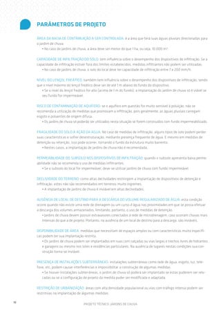 PARÂMETROS DE PROJETO

     ÁREA DA BACIA DE CONTRIBUIÇÃO A SER CONTROLADA: é a área que terá suas águas pluviais direcionadas para
     o jardim de chuva.
         • No caso de jardins de chuva, a área deve ser menor do que 1 ha, ou seja, 10.000 m².

     CAPACIDADE DE INFILTRAÇÃO DO SOLO: tem influência sobre o desempenho dos dispositivos de infiltração. Se a
     capacidade de infiltração estiver fora dos limites estabelecidos, medidas infiltrantes não podem ser utilizadas.
        • No caso de jardins de chuva, o solo do local deve ter capacidade de infiltração entre 7 e 200 mm/h.

     NÍVEL DO LENÇOL FREÁTICO: também tem influência sobre o desempenho dos dispositivos de infiltração, sendo
     que o nível máximo do lençol freático deve ser de até 1 m abaixo do fundo do dispositivo.
        • Se o nível do lençol freático for alto (acima de 1 m do fundo), a implantação do jardim de chuva só é viável se
        seu fundo for impermeável.

     RISCO DE CONTAMINAÇÃO DE AQUÍFERO: se o aquífero em questão for muito sensível à poluição, não se
     recomenda a utilização de medidas que promovam a infiltração, pois geralmente, as águas pluviais carregam
     esgoto e poluentes de origem difusa.
        • Os jardins de chuva só poderão ser utilizados nesta situação se forem construídos com fundo impermeabilizado.

     FRAGILIDADE DO SOLO À AÇÃO DA ÁGUA: No caso de medidas de infiltração, alguns tipos de solo podem perder
     suas características e sofrer desestruturação, mediante presença frequente de água. E mesmo em medidas de
     detenção ou retenção, isso pode ocorrer, tornando o fundo da estrutura muito barrento.
        • Nestes casos, a implantação de jardins de chuva não é recomendada.

     PERMEABILIDADE DO SUBSOLO NOS DISPOSITIVOS DE INFILTRAÇÃO: quando o subsolo apresenta baixa perme-
     abilidade não se recomenda o uso de medidas infiltrantes.
         • Se o subsolo do local for impermeável, deve-se utilizar jardins de chuva com fundo impermeável.

     DECLIVIDADE DO TERRENO: como altas declividades restringem a implantação de dispositivos de detenção e
     infiltração, estes não são recomendados em terrenos muito íngremes.
         • A implantação de jardins de chuva é inviável em altas declividades.

     AUSÊNCIA DE LOCAL DE DESTINO PARA A DESCARGA DO VOLUME REGULARIZADO DE ÁGUA: esta condição
     ocorre quando não existe uma rede de drenagem ou um curso d’água nas proximidades em que se possa efetuar
     a descarga dos volumes armazenados, limitando, portanto, o uso de medidas de detenção.
        • Jardins de chuva devem possuir extravasores conectados à rede de microdrenagem, caso ocorram chuvas mais
        intensas do que a de projeto. Portanto, na ausência de um local de destino para a descarga, são inviáveis.

     DISPONIBILIDADE DE ÁREA: medidas que necessitam de espaços amplos ou com características muito específi-
     cas podem ter sua implantação restrita.
        • Os jardins de chuva podem ser implantados em ruas com calçadas ou vias largas e trechos livres de hidrantes
        e garagens ou mesmo nos lotes e residências particulares. Na ausência de lugares nestas condições sua con-
        strução torna-se inviável.

     PRESENÇA DE INSTALAÇÕES SUBTERRÂNEAS: instalações subterrâneas como rede de água, esgoto, luz, tele-
     fone, etc. podem causar interferências e impossibilitar a construção de algumas medidas.
        • Se houver instalações subterrâneas, o jardim de chuva só poderá ser implantado se estas puderem ser relo-
        cadas ou se a configuração de projeto da medida puder ser modificada e adaptada.

     RESTRIÇÃO DE URBANIZAÇÃO: áreas com alta densidade populacional ou vias com tráfego intenso podem ser
     restritivas na implantação de algumas medidas.

10
                                    PROJETO TÉCNICO: JARDINS DE CHUVA
 