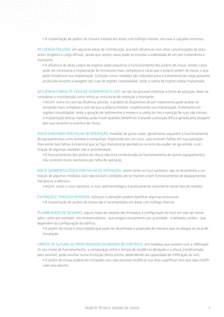 • A implantação de jardins de chuva é inviável em áreas com tráfego intenso, em ruas e calçadas estreitas.

AFLUÊNCIA POLUÍDA: em algumas áreas de contribuição, ocorrem afluências com altas concentrações de polu-
entes (esgotos e carga difusa), sendo que nestes casos pode-se estudar a viabilidade de um pré-tratamento a
montante.
   • A afluência de altas cargas de esgotos pode prejudicar o funcionamento dos jardins de chuva, nestes casos
   pode ser necessária a implantação de estruturas mais complexas e caras que o próprio jardim de chuva, o que
   pode inviabilizar sua implantação. Contudo, estas medidas são indicadas para o tratamento da carga poluente
   produzida durante a lavagem das ruas de regiões consolidadas, onde a coleta de esgoto esteja implantada.

AFLUÊNCIA COM ALTA TAXA DE SEDIMENTOS E LIXO: se não for possível controlar a fonte de poluição, deve-se
considerar a manutenção como rotina ou estruturas de retenção a montante.
   • Assim, como no caso da afluência poluída, o projeto do dispositivo de pré-tratamento pode acabar se
   tornando mais complexo e caro do que a própria medida, inviabilizando sua implantação. Entretanto em
   regiões consolidadas, onde a geração de sedimentos é menor e a coleta de lixo e varrição de ruas são rotinas,
   a implantação destas medidas pode trazer grandes benefícios tratando a poluição difusa gerada pela lavagem
   das ruas durante os eventos de chuva.

RISCO SANITÁRIO POR FALHA DE OPERAÇÃO: medidas de porte maior, geralmente requerem o funcionamento
de equipamentos como bombas e comportas, implicando em um risco, caso ocorram falhas em sua operação.
Para evitar tais falhas é essencial que se faça manutenção periódica e se esta não puder ser garantida, a uti-
lização de algumas medidas não é recomendada.
    • O funcionamento dos jardins de chuva não está condicionado ao funcionamento de outros equipamentos,
    não correndo riscos sanitários por falha de operação.

RISCO SEDIMENTOLÓGICO POR FALHA DE OPERAÇÃO: assim como no risco sanitário, não se recomenda a uti-
lização de algumas medidas caso não existam condições de se manter o bom funcionamento de equipamentos
mecânicos e elétricos.
    • Assim, como o risco sanitário, o risco sedimentológico é praticamente inexistente neste tipo de medida.

ESFORÇOS E TRÁFEGO INTENSOS: esforços e vibrações podem danificar algumas estruturas.
   • A implantação de jardins de chuva não é recomendada em áreas com tráfego intenso.

FLEXIBILIDADE DE DESENHO: alguns tipos de medida são limitados à configuração do local em irão ser instal-
ados, como por exemplo, microrreservatórios - que exigem escoamento por gravidade - e telhados verdes - que
dependem da configuração do edifício.
   • O jardim de chuva é uma medida que pode ser desenhada e projetada de maneira que se adeque ao local de
   instalação.

LIMITES DE ALTURA OU PROFUNDIDADE DA MEDIDA DE CONTROLE: em medidas que contem com a infiltração
no seu modo de funcionamento, a comparação entre o tempo de residência desejado e a altura (condicionada
pelo volume), pode resultar numa limitação desta última, dependendo da capacidade de infiltração do solo.
   • O jardim de chuva poderá ser instalado caso seja possível modificar sua área superficial sem que seja modifi-
   cado seu volume.




                               PROJETO TÉCNICO: JARDINS DE CHUVA                                                 11
 