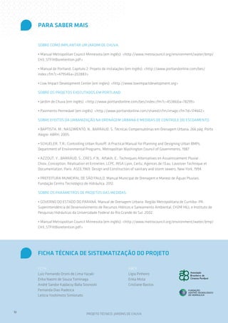 PARA SABER MAIS


     Sobre como implantar um jardim de chuva:

     • Manual Metropolitan Council Minnesota (em inglês): <http://www.metrocouncil.org/environment/water/bmp/
     CH3_STFiltBioretention.pdf>

     • Manual de Portland, Capítulo 2: Projeto de instalações (em inglês): <http://www.portlandonline.com/bes/
     index.cfm?c=47954&a=202883>

     • Low Impact Development Center (em ingles): <http://www.lowimpactdevelopment.org>

     Sobre os projetos executados em Portland:

     • Jardim de Chuva (em inglês): <http://www.portlandonline.com/bes/index.cfm?c=45386&a=78299>

     • Pavimento Permeável (em inglês): <http://www.portlandonline.com/shared/cfm/image.cfm?id=174662>

     Sobre efeitos da urbanização na drenagem urbana e medidas de controle do escoamento:

     • BAPTISTA, M.; NASCIMENTO, N.; BARRAUD, S. Técnicas Compensatórias em Drenagem Urbana. 266 pág. Porto
     Alegre: ABRH. 2005.

     • SCHUELER, T.R.; Controlling Urban Runoff: A Practical Manual for Planning and Designing Urban BMPs.
     Department of Environmental Programs, Metropolitan Washington Council of Governments, 1987

     • AZZOUT, Y.; BARRAUD, S.; CRES, F.N.; Alfakih, E.; Techniques Alternatives en Assainissement Pluvial :
     Choix, Conception, Réalisation et Entretien, LCPC, INSA Lyon, Certu, Agences de l’Eau, Lavoisier Technique et
     Documentation, Paris. ASCE,1969. Design and Construction of sanitary and storm sewers. New York, 1994.

     • PREFEITURA MUNICIPAL DE SÃO PAULO. Manual Municipal de Drenagem e Manejo de Águas Pluviais.
     Fundação Centro Tecnológico de Hidráulica. 2012.

     Sobre os parâmetros de projetos das medidas:

     • GOVERNO DO ESTADO DO PARANÁ. Manual de Drenagem Urbana: Região Metropolitana de Curitiba- PR.
     Superintendência de Desenvolvimento de Recursos Hídricos e Saneamento Ambiental, CH2M HILL e Instituto de
     Pesquisas Hidráulicas da Universidade Federal do Rio Grande do Sul. 2002.

     • Manual Metropolitan Council Minnesota (em inglês): <http://www.metrocouncil.org/environment/water/bmp/
     CH3_STFiltBioretention.pdf>




     FICHA TÉCNICA DE SISTEMATIZAÇÃO DO PROJETO

     FCTH                                                      ABCP
     Luiz Fernando Orsini de Lima Yazaki                       Lígia Pinheiro
     Erika Naomi de Souza Tominaga                             Erika Mota
     André Sandor Kajdacsy Balla Sosnoski                      Cristiane Bastos
     Fernanda Dias Radesca
     Letícia Yoshimoto Simionato



12
                                    PROJETO TÉCNICO: JARDINS DE CHUVA
 