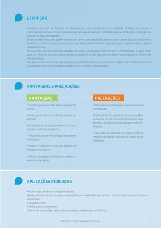 DEFINIÇÃO

Também chamados de Sistema de Biorretenção, esta medida utiliza a atividade biológica de plantas e
microorganismos para remover os poluentes das águas pluviais, e contribui para a infiltração e retenção dos
volumes de água precipitados.
Em geral, estas estruturas podem ser descritas como rasas depressões de terra, que recebem águas do escoamento
superficial. Os fluxos de água se acumulam nas depressões formando pequenas poças, e gradualmente a água é
infiltrada no solo.
Os poluentes são removidos por adsorção, filtração, volatilização, troca de íons e decomposição. A água limpa
pode ser infiltrada no terreno para recarga de aquífero ou coletada em um dreno e descarregada no sistema de
microdrenagem.
No caso de eventos de chuva que excedem a capacidade para a qual a estrutura foi projetada, o fluxo excedente é
desviado da área e encaminhado diretamente para o sistema de drenagem.




VANTAGENS E PRECAUÇÕES

 VANTAGENS                                                    PRECAUÇÕES
• Contribui para aumentar beleza paisagística               • Não pode ser utilizado para grandes áreas de
da rua;                                                     contribuição;

• Reduz parte do volume do escoamento su-                   • Pode sofrer colmatação, sendo recomendável
perficial;                                                  que exista um pré-tratamento (exemplo: faixa
                                                            gramada) em áreas com grande aporte de sed-
• É eficiente na remoção de sedimentos finos,               imentos;
metais, nutrientes e bactérias;
                                                            • Não pode ser utilizada em lugares onde há
• Possibilita grande flexibilidade de desenho               limitação de espaço, pois reduz o espaço de via
de projetos;                                                trafegável;
• Reduz o tamanho e custo do sistema de
drenagem de jusante;

• Reduz inundações na bacia e melhora a
qualidade das águas




APLICAÇÕES INDICADAS

• Ruas largas com baixo tráfego de veículos;
• Ruas próximas a locais em que se deseja diminuir a velocidade dos veículos, como escolas, hospitais e bairros
residenciais;
• Calçadas largas;
• Pátios e estacionamentos;
• Dentro do próprio lote, sejam estes comerciais, residenciais ou públicos.



                               PROJETO TÉCNICO: JARDINS DE CHUVA                                                  3
 