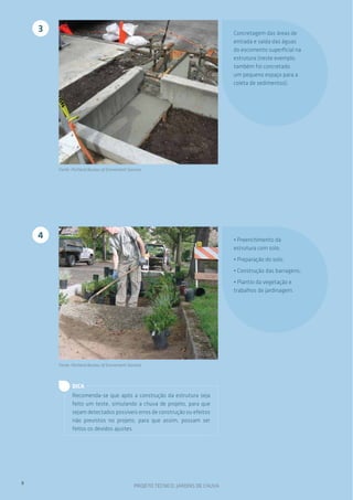 3                                                                               Concretagem das áreas de
                                                                                    entrada e saída das águas
                                                                                    do escomento superficial na
                                                                                    estrutura (neste exemplo,
                                                                                    também foi concretado
                                                                                    um pequeno espaço para a
                                                                                    coleta de sedimentos).




        Fonte: Portland Bureau of Enviroment Services




    4                                                                               • Preenchimento da
                                                                                    estrutura com solo;
                                                                                    • Preparação do solo;
                                                                                    • Construção das barragens;
                                                                                    • Plantio da vegetação e
                                                                                    trabalhos de jardinagem.




        Fonte: Portland Bureau of Enviroment Services



               DICA
               Recomenda-se que após a construção da estrutura seja
               feito um teste, simulando a chuva de projeto, para que
               sejam detectados possíveis erros de construção ou efeitos
               não previstos no projeto, para que assim, possam ser
               feitos os devidos ajustes.




8
                                                PROJETO TÉCNICO: JARDINS DE CHUVA
 