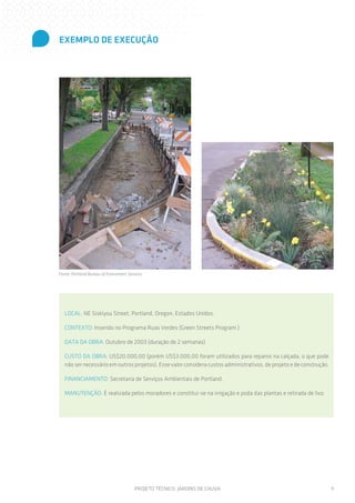 EXEMPLO DE EXECUÇÃO




Fonte: Portland Bureau of Enviroment Services




   LOCAL: NE Siskiyou Street, Portland, Oregon, Estados Unidos.

   CONTEXTO: Inserido no Programa Ruas Verdes (Green Streets Program )

   DATA DA OBRA: Outubro de 2003 (duração de 2 semanas)

   CUSTO DA OBRA: US$20.000,00 (porém US$3.000,00 foram utilizados para reparos na calçada, o que pode
   não ser necessário em outros projetos). Esse valor considera custos administrativos, de projeto e de construção.

   FINANCIAMENTO: Secretaria de Serviços Ambientais de Portland.

   MANUTENÇÃO: É realizada pelos moradores e constitui-se na irrigação e poda das plantas e retirada de lixo.




                                         PROJETO TÉCNICO: JARDINS DE CHUVA                                            9
 
