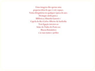 Estas imagens dão apenas uma
     pequena ideia do que é este espaço.
Visita obrigatória em qualquer época do ano.
            Destaque ainda para a
        Biblioteca Almeida Garrett e
 Capela do Rei Carlos Alberto da Sardenha
           Tem ligação interior ao
         Solar do Vinho do Porto no
              Museu Romântico
           e às suas matas e jardins
 
