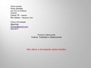 Tema musical
Porto Sentido
(ao Vivo no Coliseu)
Autores
Carlos Tê – poema
Rui Veloso – Música e Voz

Fotos e formatação
@portojo
portojo@gmail.com
Abril 2011


                               Próximo e última parte
                         Cultura, Tradições e Gastronomia




                     Não altere a formatação deste trabalho
 
