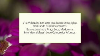 Vila Valqueire tem uma localização estratégica,
facilitando os deslocamentos.
Bairro próximo a Praça Seca, Madureira,
Intendente Magalhães e Campo dos Afonsos.
 