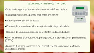SEGURANÇA e INFRAESTRUTURA:
• Sistema de segurança perimetral com sensores infravermelhos
• Guarita de segurança equipada com botão antipânico
• Automação dos portões de acesso
• Controle de acesso de veículos através de cartão de proximidade
• Controle de acesso com cadastro de visitantes em banco de dados
• Monitoramento total dos acessos principais e das áreas vitais do empreendimento
(CFTV)
• Infraestrutura para cabeamento de Internet, TV por assinatura e telefone nas
unidades autônomas
 