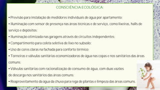 CONSCIÊNCIA ECOLÓGICA:

• Previsão para instalação de medidores individuais de água por apartamento;
• Iluminação com sensor de presença nas áreas técnicas e de serviço, como lixeiras, halls de
serviço e depósitos;
• Iluminação otimizada nas garagens através de circuitos independentes;
• Compartimento para coleta seletiva de lixo no subsolo;
• Uso de cores claras na fachada para conforto térmico;
• Torneiras e válvulas sanitárias economizadoras de água nas copas e nos sanitários das áreas
comuns;
• Válvulas sanitárias com racionalização de consumo de água, com duas vazões
de descarga nos sanitários das áreas comuns;
• Reaproveitamento da água da chuva para rega de plantas e limpeza das áreas comuns.
 