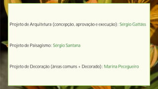 Projeto de Arquitetura (concepção, aprovação e execução): Sérgio Gattáss



Projeto de Paisagismo: Sérgio Santana



Projeto de Decoração (áreas comuns + Decorado): Marina Pecegueiro
 