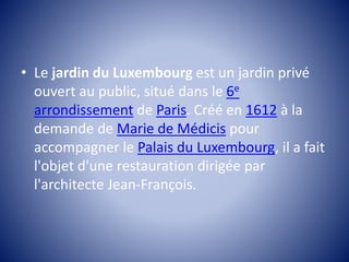 • Le jardin du Luxembourg est un jardin privé 
ouvert au public, situé dans le 6e 
arrondissement de Paris. Créé en 1612 à la 
demande de Marie de Médicis pour 
accompagner le Palais du Luxembourg, il a fait 
l'objet d'une restauration dirigée par 
l'architecte Jean-François. 
 