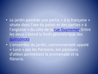 • Le jardin possède une partie « à la française » 
située dans l'axe du palais et des parties « à 
l'anglaise » du côté de la rue Guynemer. Entre 
les deux s'étend la forêt géométrique des 
quinconces. 
• L'ensemble du jardin, communément appelé 
« Luco » par les Parisiens, est parcouru 
d'allées permettant la promenade et la 
flânerie. 
 
