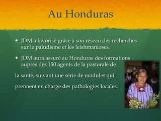 Au HondurasJDM a favorisé grâce à son réseau des recherches sur le paludisme et les leishmanioses.JDM aura assuré au Honduras des formations auprès des 150 agents de la pastorale de la santé, suivant une série de modules qui prennent en charge des pathologies locales.