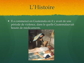 L’HistoireIl a commencé en Guatemala où il y avait de une période de violence, dans le quelle Guatemalaavait besoin de médicaments.  