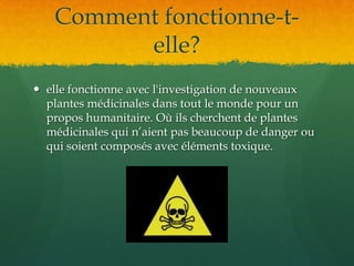 Comment fonctionne-t-elle?elle fonctionne avec l'investigation de nouveaux plantes médicinales dans tout le monde pour un propos humanitaire. Où ils cherchent de plantes médicinales qui n’aient pas beaucoup de danger ou qui soient composés avec éléments toxique. 