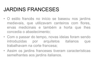 JARDINS FRANCESES
• O estilo francês no início se baseou nos jardins
medievais, que utilizavam canteiros com flores,
ervas medicinais e também a horta que lhes
concedia o abastecimento;
• Com o passar do tempo, novas ideias foram sendo
introduzidas por arquitetos italianos que
trabalhavam na corte francesa;
• Assim os jardins franceses tiveram características
semelhantes aos jardins italianos.
 