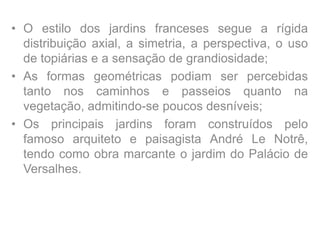 • O estilo dos jardins franceses segue a rígida
distribuição axial, a simetria, a perspectiva, o uso
de topiárias e a sensação de grandiosidade;
• As formas geométricas podiam ser percebidas
tanto nos caminhos e passeios quanto na
vegetação, admitindo-se poucos desníveis;
• Os principais jardins foram construídos pelo
famoso arquiteto e paisagista André Le Notrê,
tendo como obra marcante o jardim do Palácio de
Versalhes.
 