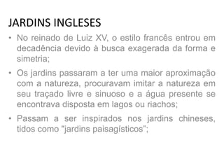 JARDINS INGLESES
• No reinado de Luiz XV, o estilo francês entrou em
decadência devido à busca exagerada da forma e
simetria;
• Os jardins passaram a ter uma maior aproximação
com a natureza, procuravam imitar a natureza em
seu traçado livre e sinuoso e a água presente se
encontrava disposta em lagos ou riachos;
• Passam a ser inspirados nos jardins chineses,
tidos como "jardins paisagísticos”;
 